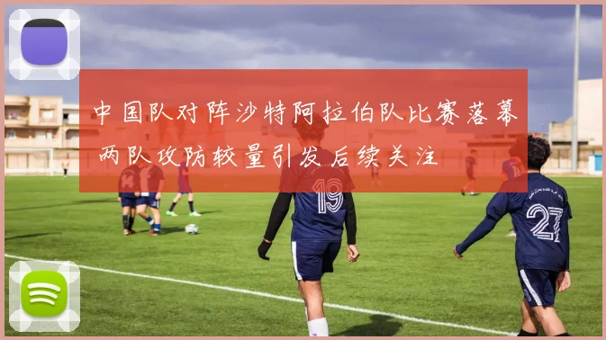 中国队对阵沙特阿拉伯队比赛落幕 两队攻防较量引发后续关注