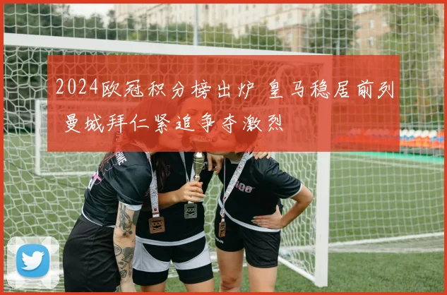 2024欧冠积分榜出炉 皇马稳居前列 曼城拜仁紧追争夺激烈