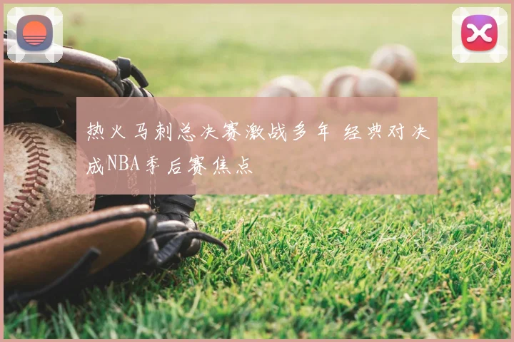 热火马刺总决赛激战多年 经典对决成NBA季后赛焦点