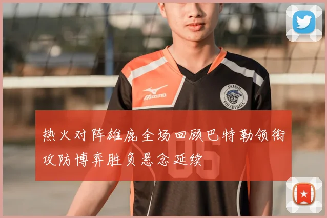热火对阵雄鹿全场回顾巴特勒领衔攻防博弈胜负悬念延续