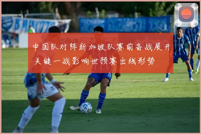 中国队对阵新加坡队赛前备战展开 关键一战影响世预赛出线形势