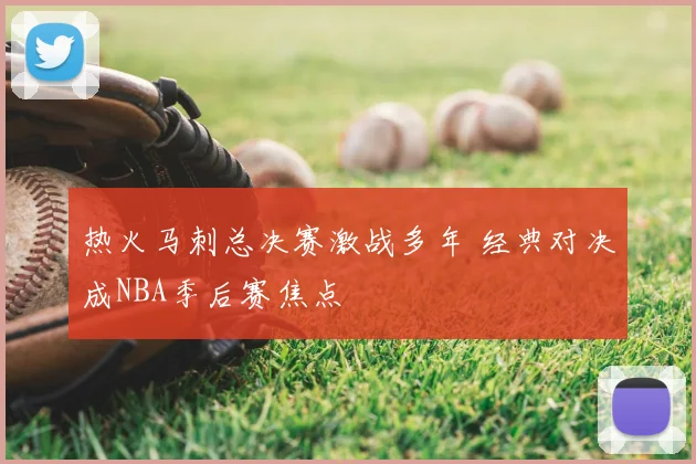 热火马刺总决赛激战多年 经典对决成NBA季后赛焦点