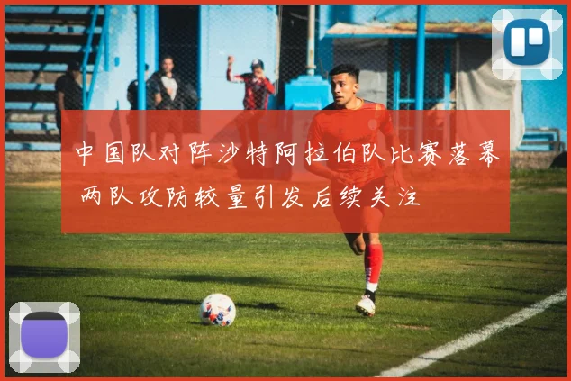 中国队对阵沙特阿拉伯队比赛落幕 两队攻防较量引发后续关注