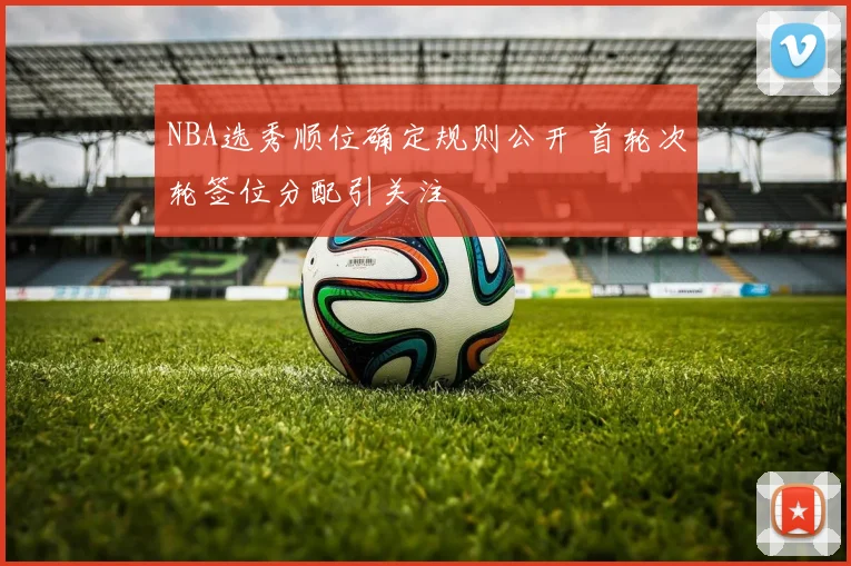NBA选秀顺位确定规则公开 首轮次轮签位分配引关注