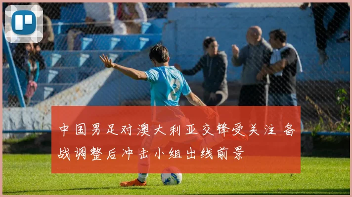 中国男足对澳大利亚交锋受关注 备战调整后冲击小组出线前景