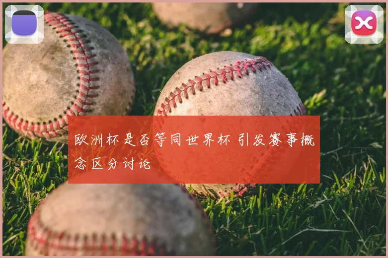 欧洲杯是否等同世界杯 引发赛事概念区分讨论