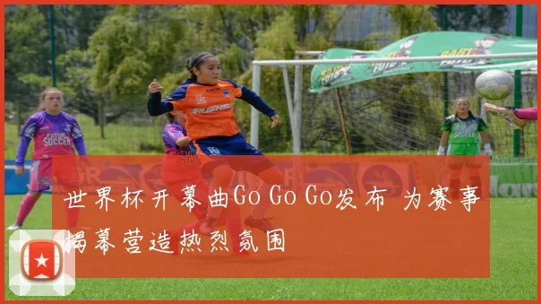 世界杯开幕曲Go Go Go发布 为赛事揭幕营造热烈氛围