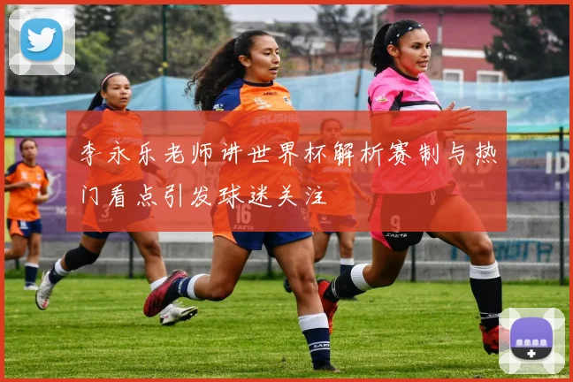 李永乐老师讲世界杯解析赛制与热门看点引发球迷关注